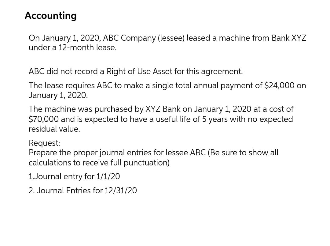 Accounting
On January 1, 2020, ABC Company (lessee) leased a machine from Bank XYZ
under a 12-month lease.
ABC did not record a Right of Use Asset for this agreement.
The lease requires ABC to make a single total annual payment of $24,000 on
January 1, 2020.
The machine was purchased by XYZ Bank on January 1, 2020 at a cost of
$70,000 and is expected to have a useful life of 5 years with no expected
residual value.
Request:
Prepare the proper journal entries for lessee ABC (Be sure to show all
calculations to receive full punctuation)
1.Journal entry for 1/1/20
2. Journal Entries for 12/31/20
