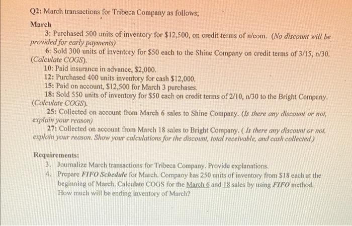 Q2: March transactions for Tribeca Company as follows;
March
3: Purchased 500 units of inventory for $12,500, on credit terms of n/eom. (No discount will be
provided for early payments)
6: Sold 300 units of inventory for $50 each to the Shine Company on credit terms of 3/IS, n/30.
(Calculate COGS).
10: Paid insurance in advance, $2,000.
12: Purchased 400 units inventory for cash $12,000.
15: Paid on account, $12,500 for March 3 purchases.
18: Sold 550 units of inventory for $50 cach on credit terms of 2/10, n/30 to the Bright Company.
(Calculate COGS).
25: Collected on account from March 6 sales to Shine Company. (Is there any discount or not,
explain your reason)
27: Collected on account from March 18 sales to Bright Company. (Is there any discount or not,
explain your reason, Show your calculations for the discount, total receivable, and cash collected)
Requirements:
3. Joumalize March transactions for Tribeca Company. Provide explanations.
4. Prepare FIFO Schedule for March. Company has 250 units of inventory from $18 each at the
beginning of March. Calculate COGS for the March 6 and 18 sales by using FIFO method.
How much will be ending inventory of March?
