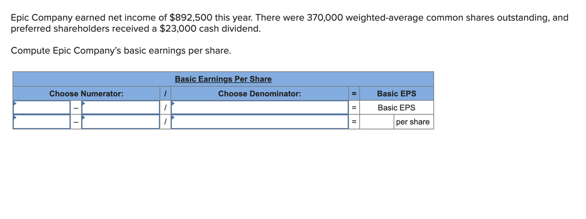 Epic Company earned net income of $892,500 this year. There were 370,000 weighted-average common shares outstanding, and
preferred shareholders received a $23,000 cash dividend.
Compute Epic Company's basic earnings per share.
Basic Earnings Per Share
Choose Numerator:
Choose Denominator:
Basic EPS
Basic EPS
per share
II
II

