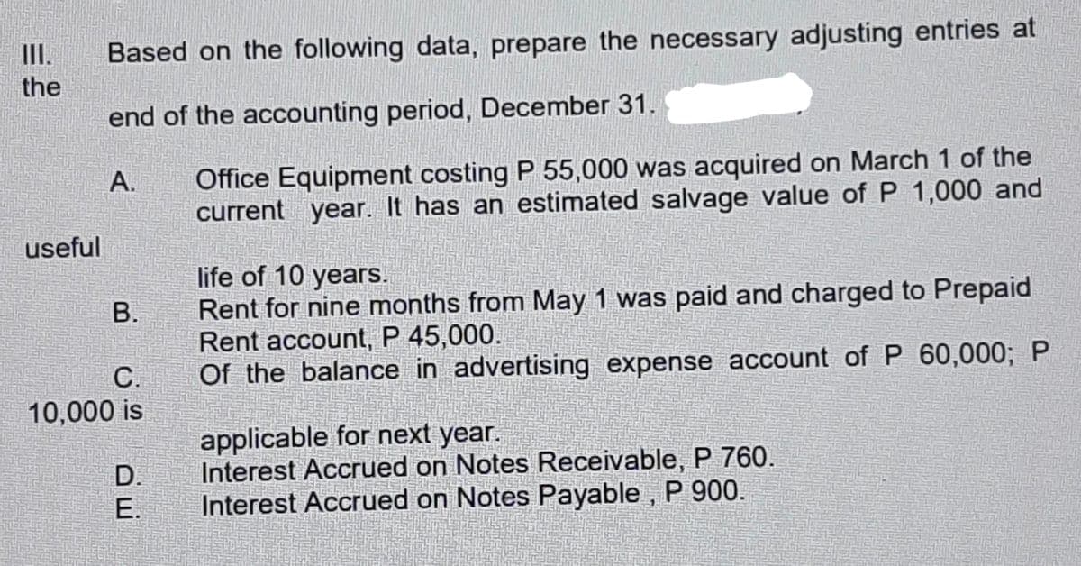 I.
Based on the following data, prepare the necessary adjusting entries at
the
end of the accounting period, December 31.
Office Equipment costing P 55,000 was acquired on March 1 of the
current year. It has an estimated salvage value of P 1,000 and
A.
useful
life of 10 years.
Rent for nine months from May 1 was paid and charged to Prepaid
Rent account, P 45,000.
Of the balance in advertising expense account of P 60,000; P
В.
С.
10,000 is
applicable for next year.
Interest Accrued on Notes Receivable, P 760.
Interest Accrued on Notes Payable , P 900.
D.
E.
