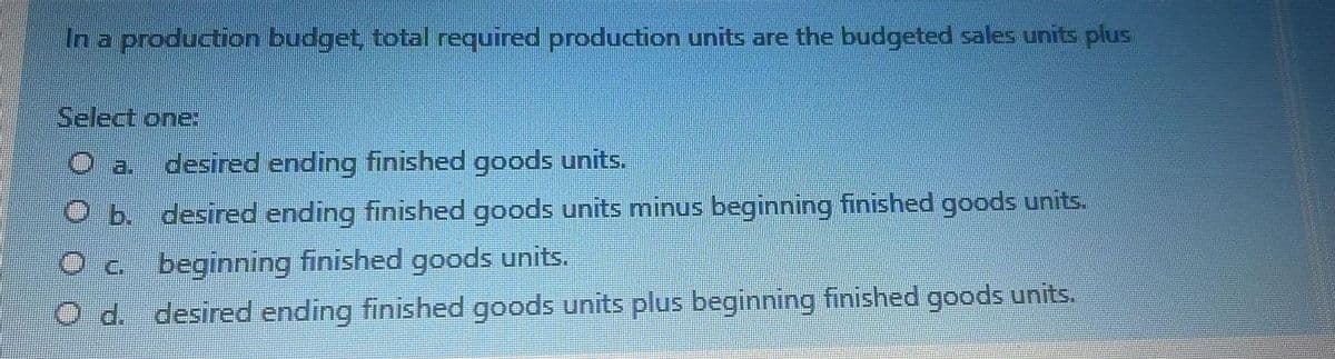 In a production budget, total required production units are the budgeted sales units plus
Select one
a.
desired ending finished goods units.
O b. desired ending finished goods units minus beginning finished goods units.
Oc beginning finished goods units.
d. desired ending finished goods units plus beginning finished goods units.
