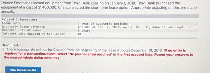 Chance Enterprises leased equipment from Third Bank Leasing on January 1, 2018. Third Bank purchased the
equipment at a cost of $1,400,000. Chance elected the short-term lease option. Appropriate adjusting entries are made
annually.
Related Information:
1 year (4 quarterly periods)
$56,000 at Jan. 1, 2018, and at Mar. 31, June 30, and Sept. 30.
5 years
Lease term
Quarterly lease payments
Economic lite of anset
Interest rate charged by the lessor
Required:
Prepare appropriate entries for Chance from the beginning of the lease through December 31, 2018. (If no entry is
required for a transaction/event, select "No journal entry required" in the first account field. Round your answers to
the nearest whole dollar amount.)
View transaction list
