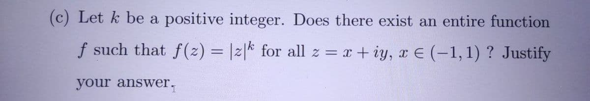 (c) Let k be a positive integer. Does there exist an entire function
f such that f(2) = |2|* for all z = x + iy, x E (-1,1) ? Justify
your answer,

