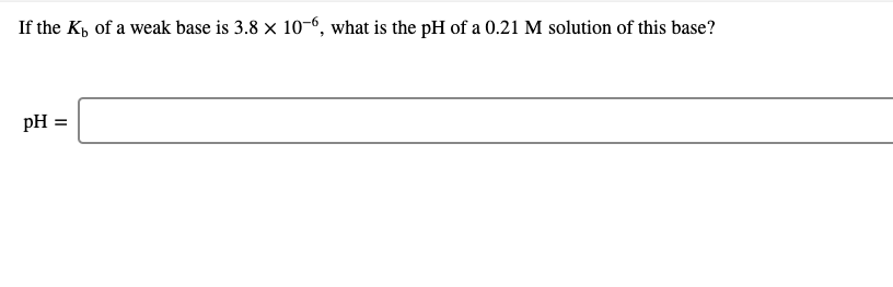 If the K, of a weak base is 3.8 x 10–6, what is the pH of a 0.21 M solution of this base?
pH =
