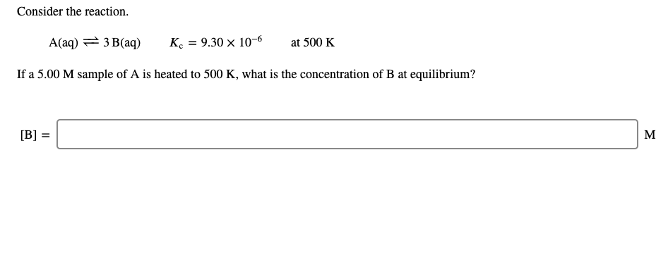 Consider the reaction.
A(aq) = 3 B(aq)
K. = 9.30 × 10-6
at 500 K
If a 5.00 M sample of A is heated to 500 K, what is the concentration of B at equilibrium?
[B] =
M
