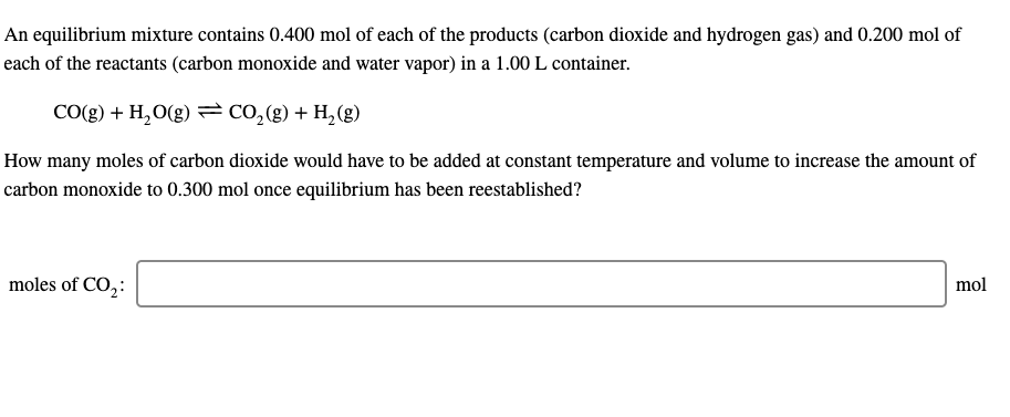 An equilibrium mixture contains 0.400 mol of each of the products (carbon dioxide and hydrogen gas) and 0.200 mol of
each of the reactants (carbon monoxide and water vapor) in a 1.00 L container.
CO(g) + H,O(g) =CO,(g) + H, (g)
How many moles of carbon dioxide would have to be added at constant temperature and volume to increase the amount of
carbon monoxide to 0.300 mol once equilibrium has been reestablished?
moles of CO,:
mol
