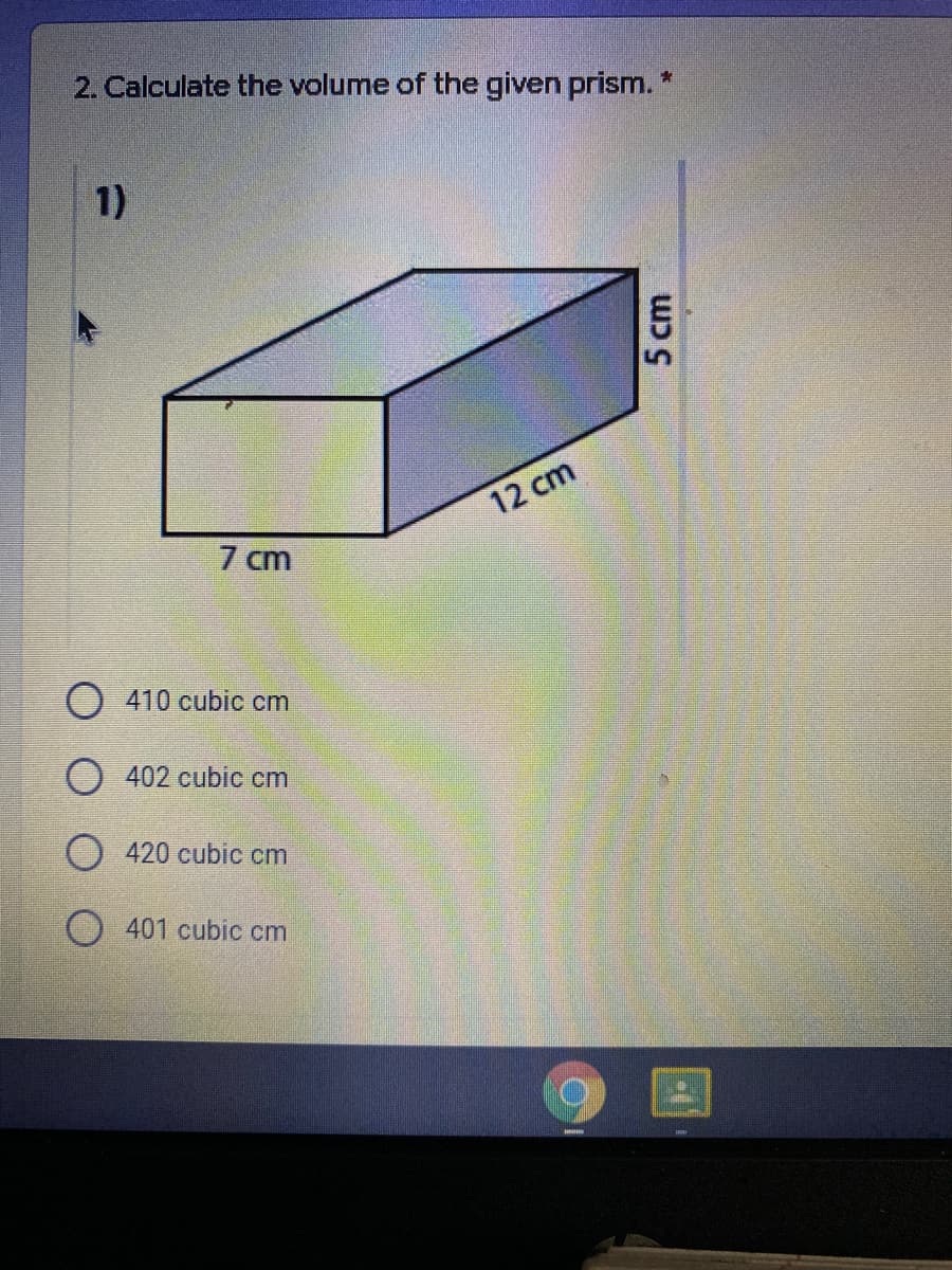 2. Calculate the volume of the given prism. *
1)
12 cm
7 cm
O 410 cubic cm
O 402 cubic cm
420 cubic cm
O 401 cubic cm
5 cm
