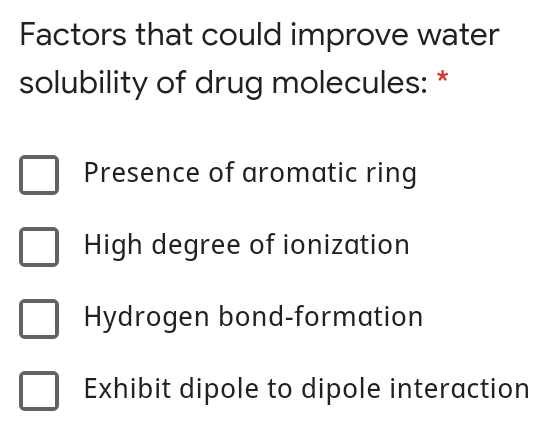 Factors that could improve water
solubility of drug molecules: *
Presence of aromatic ring
High degree of ionization
Hydrogen bond-formation
Exhibit dipole to dipole interaction
