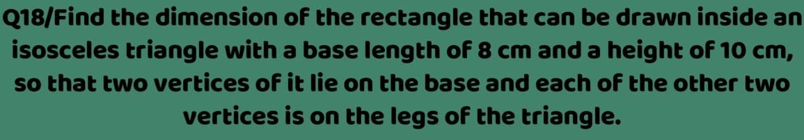 Q18/Find the dimension of the rectangle that can be drawn inside an
isosceles triangle with a base length of 8 cm and a height of 10 cm,
so that two vertices of it lie on the base and each of the other two
vertices is on the legs of the triangle.