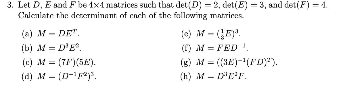 3. Let D, E and F be 4×4 matrices such that det (D) = 2, det(E) = 3, and det(F) = 4.
Calculate the determinant of each of the following matrices.
(a) M = DET.
(b) M = D³E2
(c) M = (7F) (5E).
(d) M = (D-¹F2)³.
(e) M = (E) ³.
(f) M = FED-¹.
(g) M = ((3E)-¹(FD)ª).
(h)
M = D³E2²F.