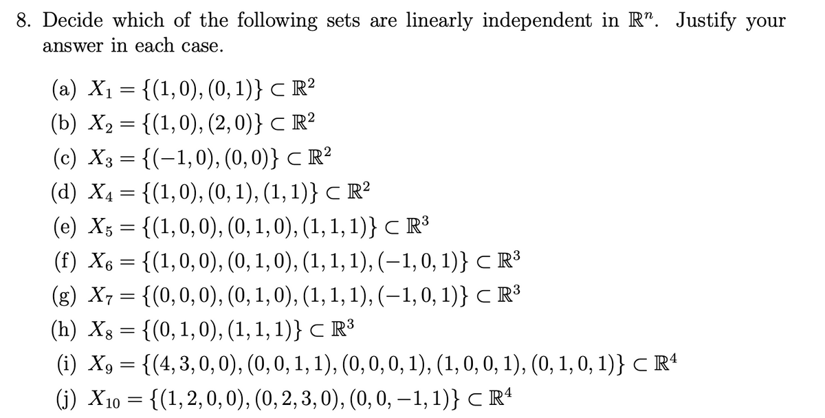 8. Decide which of the following sets are linearly independent in R". Justify your
answer in each case.
(a) X₁ = {(1,0), (0, 1)} ℃ R²
(b) X₂ = {(1,0), (2,0)} ℃ R²
(c) X3 = {(-1,0), (0, 0)} CR²
2
(d) X₁ = {(1,0), (0, 1), (1, 1)} ℃ R²
C
(e) X5 = {(1,0,0), (0, 1, 0), (1, 1, 1)} ℃ R³
(f) X6 = {(1,0,0), (0, 1, 0), (1, 1, 1), (−1, 0, 1)} ℃ R³
(g) X7 = {(0, 0, 0), (0, 1, 0), (1, 1, 1), (−1, 0, 1)} ℃ R³
(h) Xs = {(0, 1, 0), (1, 1, 1)} ℃ R³
8
(i) X9 = {(4,3,0,0), (0, 0, 1, 1), (0, 0, 0, 1), (1, 0, 0, 1), (0, 1, 0, 1)} ℃ R4
(j) X10 = {(1, 2, 0, 0), (0, 2, 3, 0), (0, 0, −1, 1)} ℃ Rª