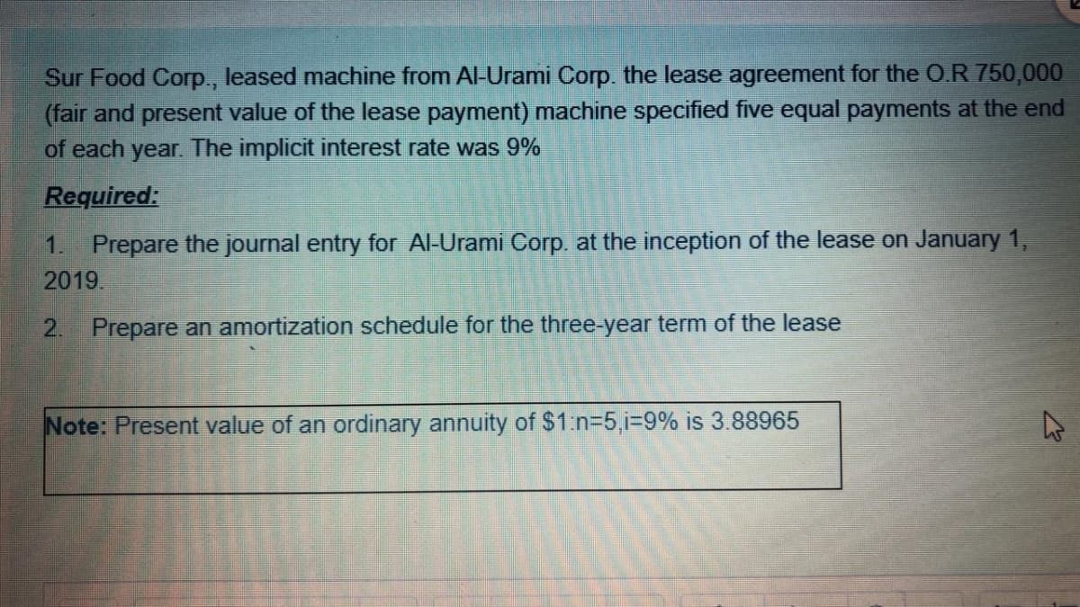 Sur Food Corp., leased machine from Al-Urami Corp. the lease agreement for the O.R 750,000
(fair and present value of the lease payment) machine specified five equal payments at the end
of each year. The implicit interest rate was 9%
Required:
1. Prepare the journal entry for Al-Urami Corp. at the inception of the lease on January 1,
2019.
2. Prepare an amortization schedule for the three-year term of the lease
Note: Present value of an ordinary annuity of $1.n=5,1%39% is 3.88965
