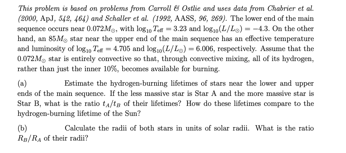 This problem is based on problems from Carroll & Ostlie and uses data from Chabrier et al.
(2000, ApJ, 542, 464) and Schaller et al. (1992, AASS, 96, 269). The lower end of the main
= 3.23 and log1o(L/Lo) = -4.3. On the other
sequence occurs near 0.072M0, with log10 Teff
hand, an 85MO star near the upper end of the main sequence has an effective temperature
and luminosity of log10 Teff = 4.705 and log10(L/Lo) = 6.006, respectively. Assume that the
0.072M. star is entirely convective so that, through convective mixing, all of its hydrogen,
rather than just the inner 10%, becomes available for burning.
(a)
ends of the main sequence. If the less massive star is Star A and the more massive star is
Star B, what is the ratio tA/tB of their lifetimes? How do these lifetimes compare to the
Estimate the hydrogen-burning lifetimes of stars near the lower and upper
hydrogen-burning lifetime of the Sun?
(b)
RB/RA of their radii?
Calculate the radii of both stars in units of solar radii. What is the ratio
