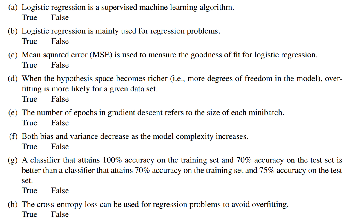 (a) Logistic regression is a supervised machine learning algorithm.
True False
(b) Logistic regression is mainly used for regression problems.
True False
(c) Mean squared error (MSE) is used to measure the goodness of fit for logistic regression.
True False
(d) When the hypothesis space becomes richer (i.e., more degrees of freedom in the model), over-
fitting is more likely for a given data set.
True False
(e) The number of epochs in gradient descent refers to the size of each minibatch.
True False
(f) Both bias and variance decrease as the model complexity increases.
True False
(g) A classifier that attains 100% accuracy on the training set and 70% accuracy on the test set is
better than a classifier that attains 70% accuracy on the training set and 75% accuracy on the test
set.
True False
(h) The cross-entropy loss can be used for regression problems to avoid overfitting.
True False