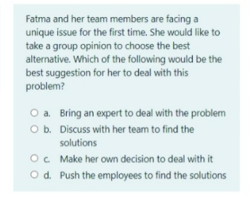 Fatma and her team members are facing a
unique issue for the first time. She would like to
take a group opinion to choose the best
alternative. Which of the following would be the
best suggestion for her to deal with this
problem?
O a. Bring an expert to deal with the problem
O b. Discuss with her team to find the
solutions
Oc. Make her own decision to deal with it
O d. Push the employees to find the solutions
