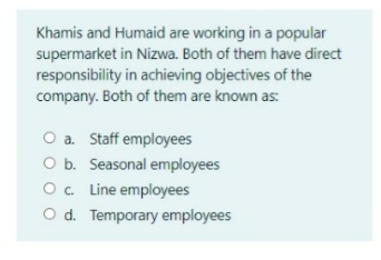 Khamis and Humaid are working in a popular
supermarket in Nizwa. Both of them have direct
responsibility in achieving objectives of the
company. Both of them are known as:
O a. Staff employees
O b. Seasonal employees
O. Line employees
O d. Temporary employees
