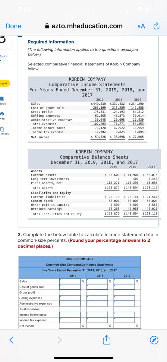 7:01
Done
O ezto.mheducation.com
AA C
Required information
[The following information applies to the questions displayed
below.]
2 of 4
Selected comparative financial statements of Korbin Company
follow.
KORBIN COMPANY
Comparative Income Statements
For Years Ended December 31, 2019, 2018, and
2017
ipped
2019
2018
2017
Вook
Sales
Cost of goods sold
Gross profit
Selling expenses
Administrative expenses
265,199
175,331
62,555
39,648
102,203
73,128
$440,530 $337,482
213,289
124,193
46,573
29,698
$234, 200
149,888
84,312
30,914
19,439
50,353
Print
Total expenses
76,271
47,922
Income before taxes
33,959
6,894
13,602
9,824
$ 59,526 $ 38,098
Income tax expense
erences
Net income
$ 27,065
KORBIN COMPANY
Comparative Balance Sheets
December 31, 2019, 2018, and 2017
2019
2018
2017
Assets
$ 62,608 $ 41,904 $ 56,015
3,440
63,655
Current assets
Long-term investments
Plant assets, net
400
116,271
106,290
Total assets
$178,879 $148,594 $123,110
Liabilities and Equity
Current liabilities
Common stock
Other paid-in capital
Retained earnings
$ 26,116 $ 22,141
68,000
8,500
49,953
$178,879 $148,594 $123,110
$ 21,544
50,000
5,556|
46,010
68,000
8,500
76,263
Total liabilities and equity
2. Complete the below table to calculate income statement data in
common-size percents. (Round your percentage answers to 2
decimal places.)
KORBIN COMPANY
Common-Size Comparative Income Statements
For Years Ended December 31, 2019, 2018, and 2017
2019
2018
2017
Sales
Cost of goods sold
Gross profit
Selling expenses
Administrative expenses
Total expenses
Income before taxes
Income tax expense
Net income
