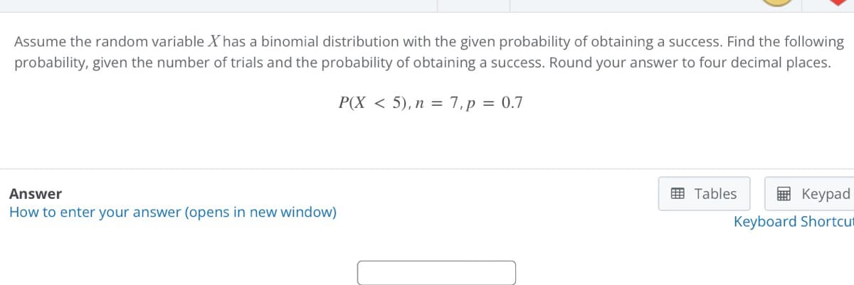 Assume the random variable Xhas a binomial distribution with the given probability of obtaining a success. Find the following
probability, given the number of trials and the probability of obtaining a success. Round your answer to four decimal places.
P(X < 5), n = 7,p = 0.7
Answer
国 Tables
E Keypad
How to enter your answer (opens in new window)
Keyboard Shortcut
