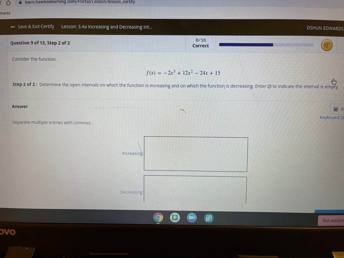 A learn.hawkeslearning.com/Portal/Lesson/lesson_certify
marks
<- Save & Exit Certify
Lesson: 3.4a Increasing and Decreasing Int.
DSHUN EDWARDS
8/18
Question 9 of 13, Step 2 of 2
Correct
Consider the function.
f(x) = -2x3 + 12x2 – 24x + 15
Step 2 of 2: Determine the open intervals on which the function is increasing and on which the function is decreasing. Enter Ø to indicate the interval is empty.
Answer
画K
Keyboard Sh
Separate multiple entries with commas.
Increasing
Decreasing:
Exit session
Dvo
