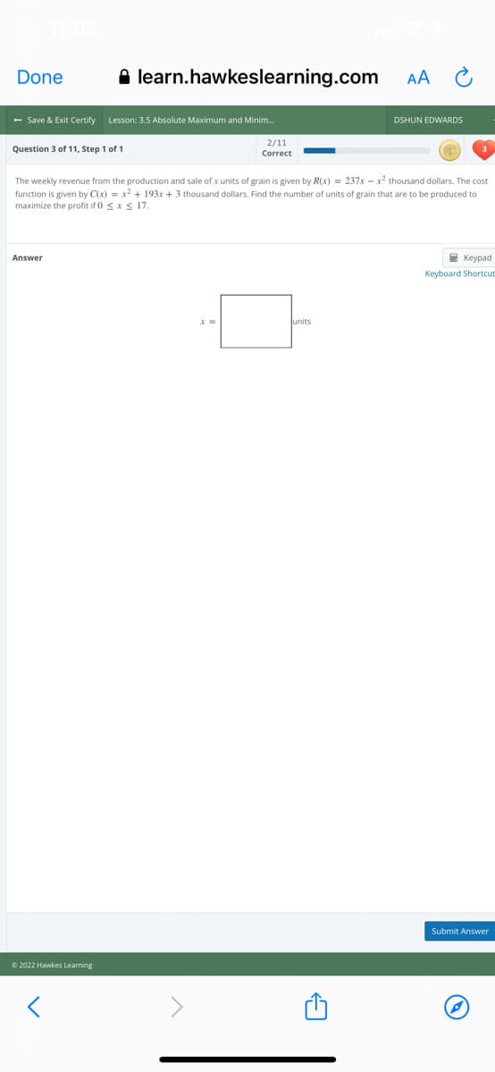 Done
A learn.hawkeslearning.com
AA
- Save & Exit Certify
Lesson: 3.5 Absolute Maximum and Minim.
DSHUN EDWARDS
2/11
Question 3 of 11, Step 1 of 1
Correct
The weekly revenue from the production and sale of x units of grain is given by R(x) = 237x - x? thousand dollars. The cost
function is given by C(x) = x? + 193x + 3 thousand dollars. Find the number of units of grain that are to be produced to
maximize the profit if 0 sx S 17.
Answer
E Keypad
Keyboard Shortcut
lunits
Submit Answer
© 2022 Hawkes Learning
