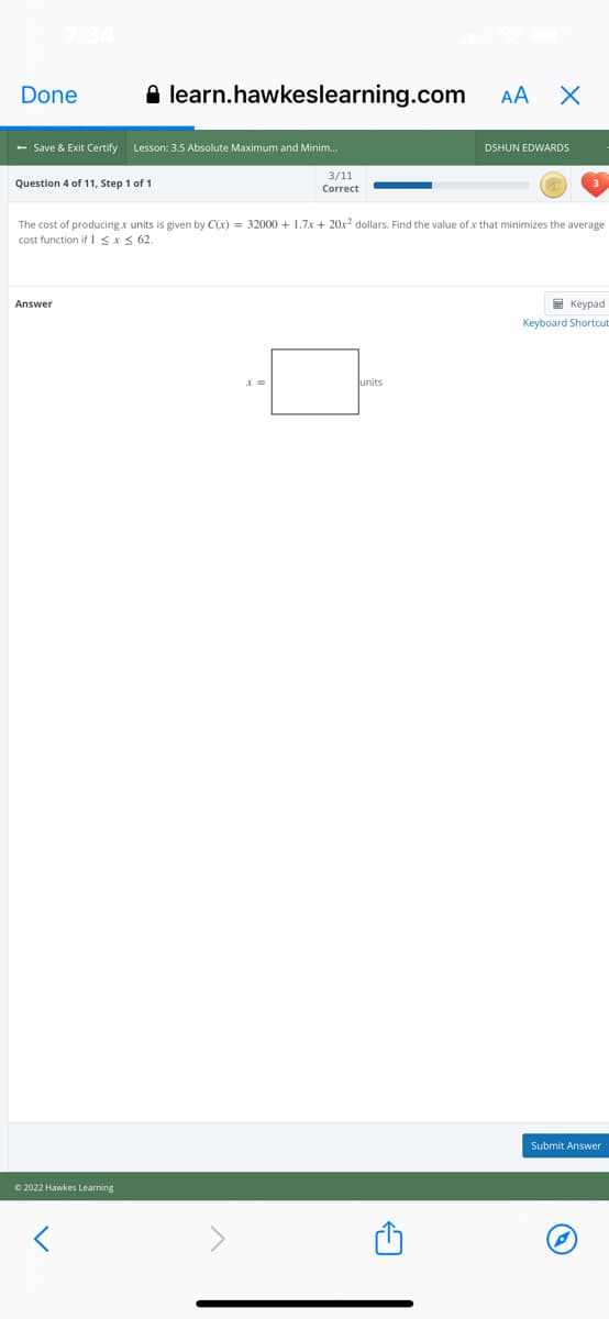 Done
A learn.hawkeslearning.com
AA X
- Save & Exit Certify
Lesson: 3.5 Absolute Maximum and Minim.
DSHUN EDWARDS
3/11
Question 4 of 11, Step 1 of 1
Correct
The cost of producing x units is given by C(x) = 32000 + 1.7x + 20x² dollars. Find the value of x that minimizes the average
cost function if 1SxS 62.
E Keypad
Answer
Keyboard Shortcut
units
Submit Answer
© 2022 Hawkes Learning
