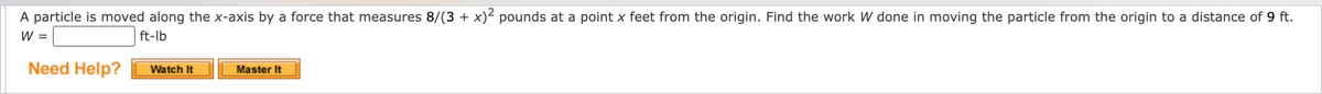 A particle is moved along the x-axis by a force that measures 8/(3 + x)² pounds at a point x feet from the origin. Find the work W done in moving the particle from the origin to a distance of 9 ft.
W =
ft-lb
Need Help?
Watch It
Master It
