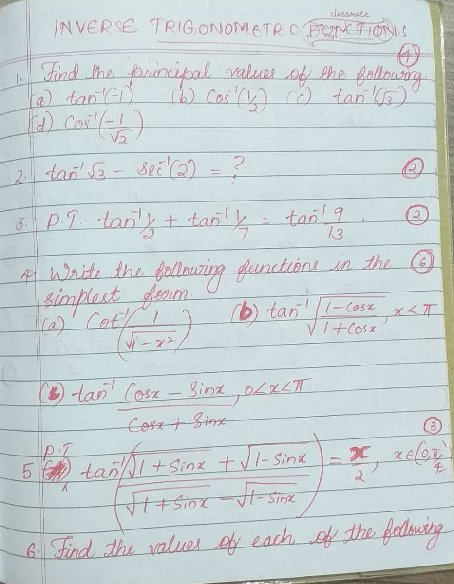 INVERSE TRIG.ONOMETRIC FONCTIONS
clASSMate
Find She principal valuer of the follourarg
) tan K)
2 tan' Sa- seE2) = ?
3 PT tan'y+
tan 9
13
tan!
2.
4i Write the follouring functións in the O
simplest ferm
Ka)' Cot/I
rb) tan! -cose x<I
VI+Cosx
-22
tan Cosz - ina 0LXLT
Cosz+ Sime
5 tanI + Sinx t vl-Sina
Sinx
6 Find The values ef each f the fedlwing
