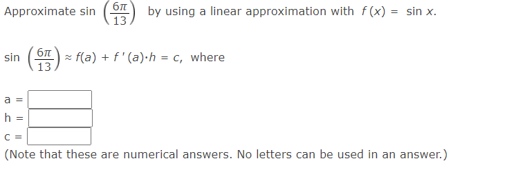 бл
Approximate sin
by using a linear approximation with f(x) = sin x.
13
(等)
z f(a) + f ' (a)·h = c, where
13
sin
a =
h =
C =
(Note that these are numerical answers. No letters can be used in an answer.)

