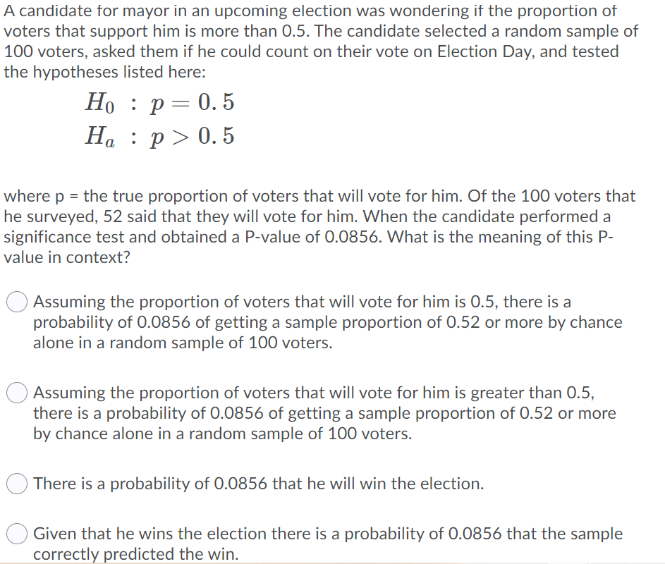 A candidate for mayor in an upcoming election was wondering if the proportion of
voters that support him is more than 0.5. The candidate selected a random sample of
100 voters, asked them if he could count on their vote on Election Day, and tested
the hypotheses listed here:
Но : р— 0.5
Ha : p> 0. 5
where p = the true proportion of voters that will vote for him. Of the 100 voters that
he surveyed, 52 said that they will vote for him. When the candidate performed a
significance test and obtained a P-value of 0.0856. What is the meaning of this P-
value in context?
Assuming the proportion of voters that will vote for him is 0.5, there is a
probability of 0.0856 of getting a sample proportion of 0.52 or more by chance
alone in a random sample of 100 voters.
Assuming the proportion of voters that will vote for him is greater than 0.5,
there is a probability of 0.0856 of getting a sample proportion of 0.52 or more
by chance alone in a random sample of 100 voters.
There is a probability of 0.0856 that he will win the election.
Given that he wins the election there is a probability of 0.0856 that the sample
correctly predicted the win.
