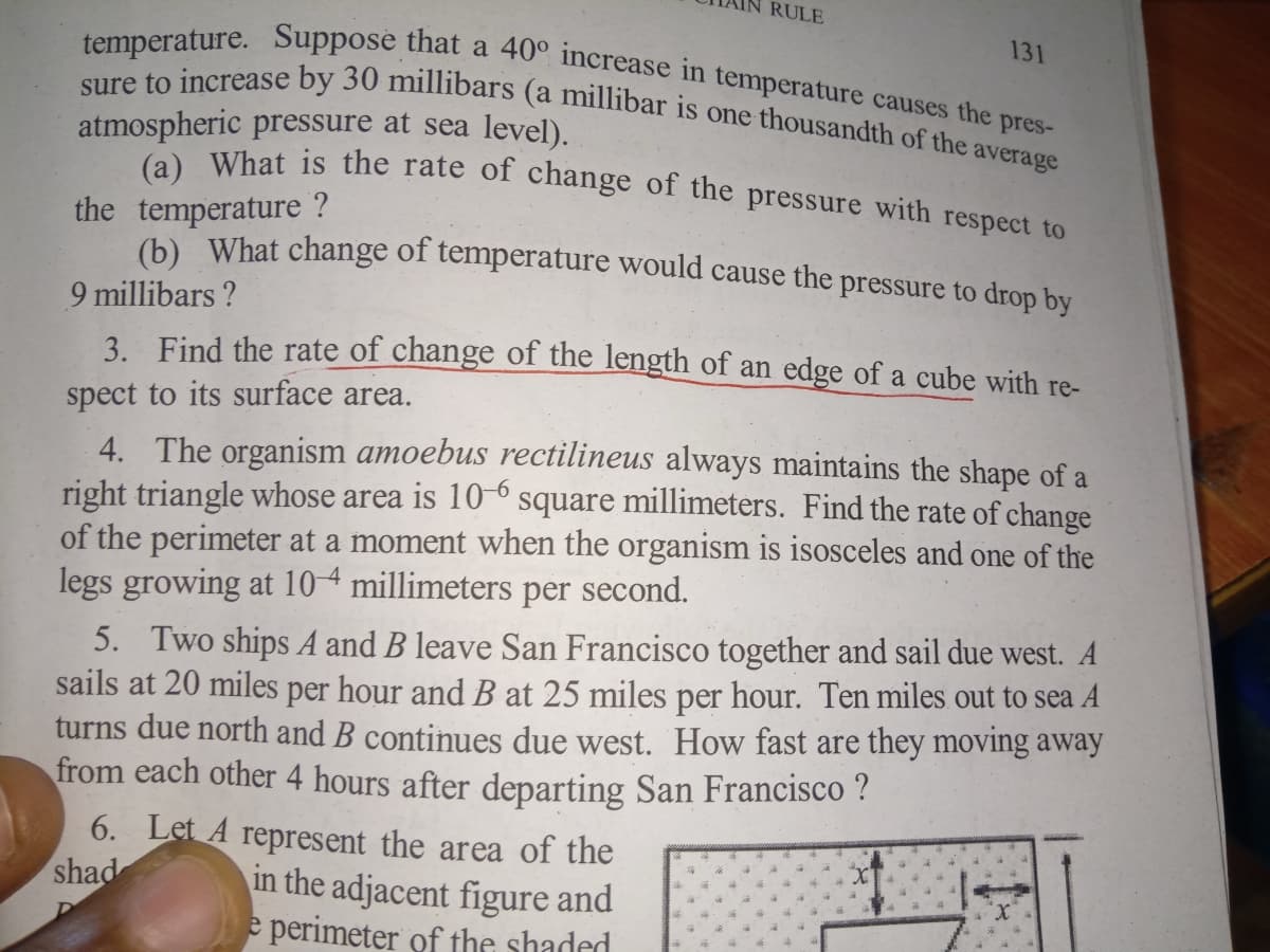 RULE
(a) What is the rate of change of the pressure with respect to
131
sure to increase by 30 millibars (a millibar is one thousandth of the average
temperature. Suppose that a 40° increase in temperature causes the pres-
atmospheric pressure at sea level).
the temperature ?
(b) What change of temperature would cause the pressure to drop by
9 millibars ?
3. Find the rate of change of the length of an edge of a cube with re-
spect to its surface area.
4. The organism amoebus rectilineus always maintains the shape of a
right triangle whose area is 10-º square millimeters. Find the rate of change
of the perimeter at a moment when the organism is isosceles and one of the
legs growing at 104 millimeters per second.
5. Two ships A and B leave San Francisco together and sail due west. A
sails at 20 miles per hour and B at 25 miles per hour. Ten miles out to sea A
turns due north and B continues due west. How fast are they moving away
from each other 4 hours after departing San Francisco ?
6. Let A represent the area of the
in the adjacent figure and
e perimeter of the shaded
shad
