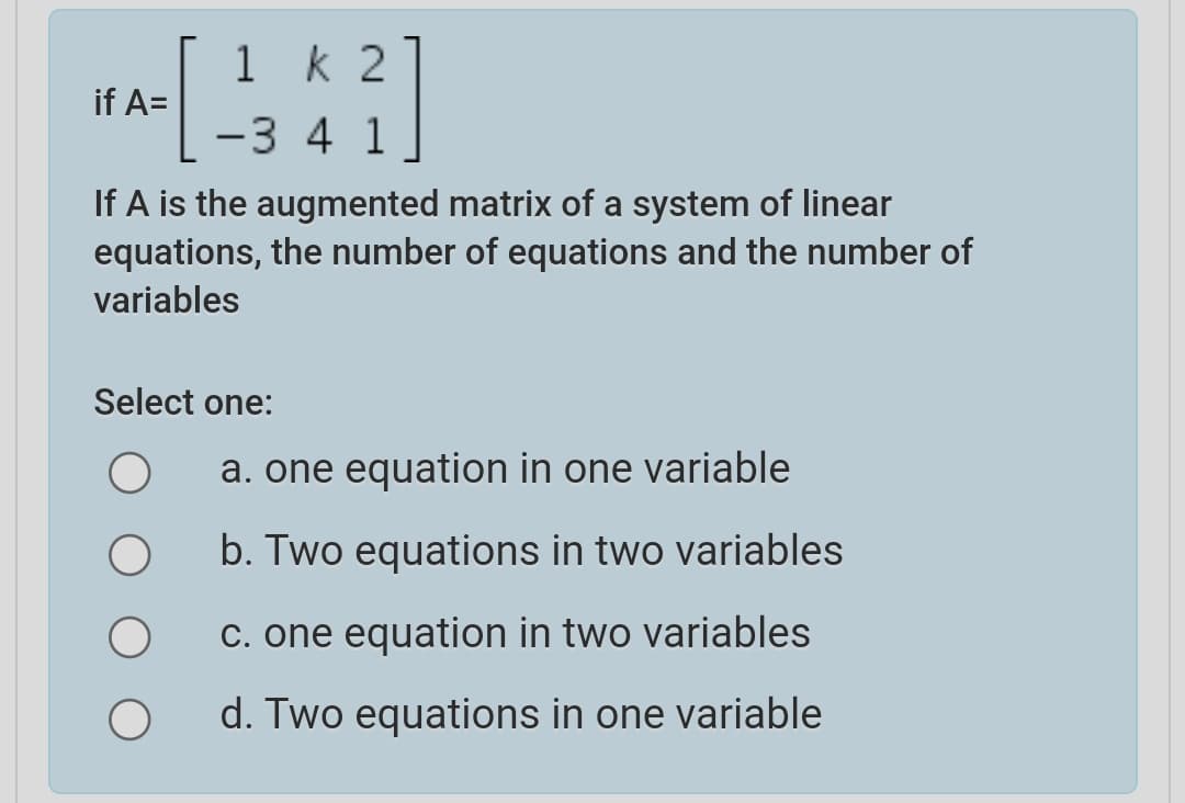 1 k 2
if A=
-3 4 1
If A is the augmented matrix of a system of linear
equations, the number of equations and the number of
variables
Select one:
a. one equation in one variable
b. Two equations in two variables
C. one equation in two variables
d. Two equations in one variable
