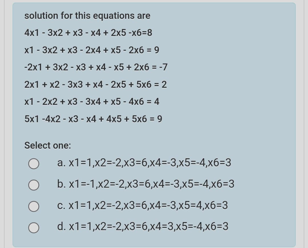 solution for this equations are
4х1 - 3х2 + х3 - х4 + 2х5 -хб-8
х1- Зx2 + х3 -2х4 + х5-2х6 %3D 9
-2х1 + 3x2 - х3 + x4- х5 + 2х6 %3D -7
2х1 + x2 - Зх3 + х4 - 2х5 + 5х6 %3D 2
х1 - 2х2 + х3 - Зx4 + х5 -4х6 %3D 4
5x1 -4х2 - х3- х4 + 4x5 + 5хб — 9
%3D
Select one:
a. x1-1,x2-2,х3-6,x4-3,х5--4,х6-3
b. x1%3-1,x2--2,x3-6,х4-3,x5--4,хб-3
с. X1-1,x2--2,х3-6,x4-3,x5-4,хб-3
d. x1-1,x2--2,x3-6,x4-3,x5--4,х6-3
