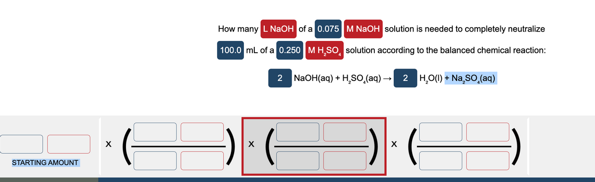 STARTING AMOUNT
X
How many L NaOH of a 0.075 M NaOH solution is needed to completely neutralize
100.0 mL of a 0.250 M H₂SO solution according to the balanced chemical reaction:
2 NaOH(aq) + H₂SO₂(aq) → 2 H₂O(l) + Na₂SO (aq)
X
X