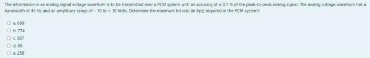 The information in an analog signal voltage waveform is to be transmitted over a PCM system with an accuracy of : 0.1 % of the peak-to-peak analog signal. The analog voltage waveform has a
bandwidth of 43 Hz and an amplitude range of - 10 to 10 Vots. Determine the minimum bit rate fin bps) required in the PCM system?
O a 688
O 774
O c 387
O d 86
Oe 258
