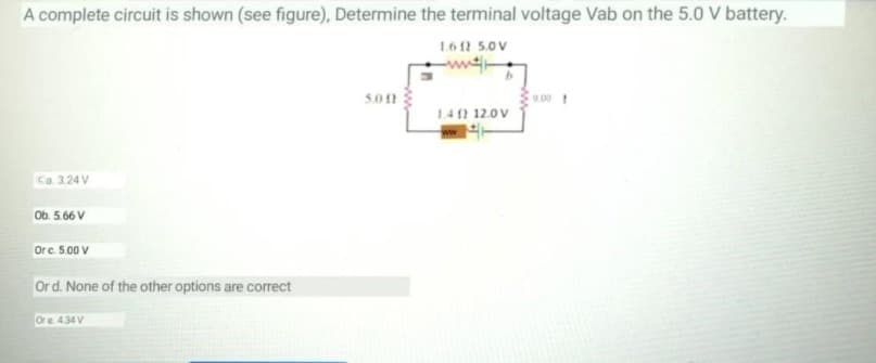 A complete circuit is shown (see figure), Determine the terminal voltage Vab on the 5.0 V battery.
1.61 5.0V
5.01
9.00 t
1.40 12.0V
Ca. 3.24 V
Ob. 5.66 V
Orc. 5.00 V
Ord. None of the other options are correct
Or e. 434 V
