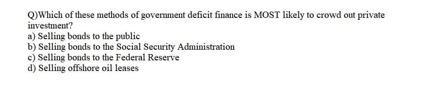 Q)Which of these methods of government deficit finance is MOST likely to crowd out private
investment?
a) Selling bonds to the public
b) Selling bonds to the Social Security Administration
c) Selling bonds to the Federal Reserve
d) Selling offshore oil leases
