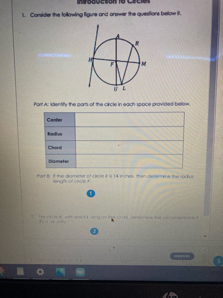 Inro
1. Consider the folowing figure and answer the questions below it.
U L
Part A: Identify the parts of the circle in each space provided below.
Center
Radius
Chord
Diameter
Part B. Il the dometer of circie F is 14 inches, then determine the radus
length of circle F.
2 For circle k with pointtlyng on the ciicle, determine the crcumterence if
RL = 34 units.
zoom in
3.
