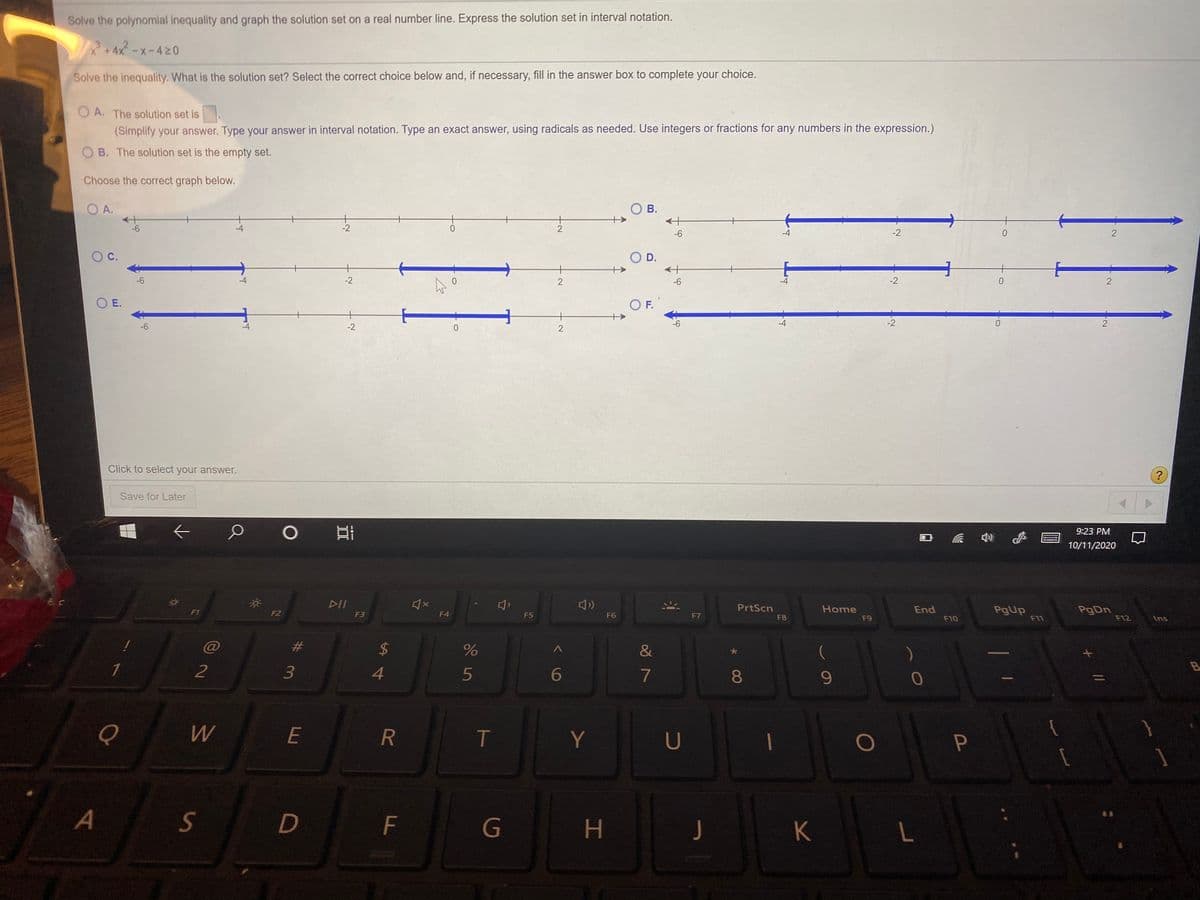 Solve the polynomial inequality and graph the solution set on a real number line. Express the solution set in interval notation.
*+4x-x-420
Solve the inequality. What is the solution set? Select the correct choice below and, if necessary, fill in the answer box to complete your choice.
O A. The solution set is
(Simplify your answer. Type your answer in interval notation. Type an exact answer, using radicals as needed. Use integers or fractions for any numbers in the expression.)
O B. The solution set is the empty set.
Choose the correct graph below.
O A.
O B.
+
-2
-6
-4
0.
-6
-2
2
C.
O D.
-6
-4
-2
-6
-2
O E.
OF.
-6
-2
-6
-2
Click to select your answer.
?
Save for Later
9:23 PM
10/11/2020
DII
PrtScn
Home
End
PgUp
F11
F1
F2
F3
F4
F5
F6
F7
F8
F9
F10
F12
Ins
%23
$4
&
(
B
2
3
4.
6
7
8
9.
E
R
T
Y
U
S
D
F
G
J
K
L
P
寸
2]
林
