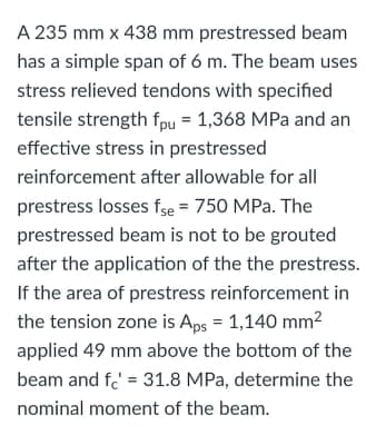 A 235 mm x 438 mm prestressed beam
has a simple span of 6 m. The beam uses
stress relieved tendons with specified
tensile strength fpu = 1,368 MPa and an
effective stress in prestressed
reinforcement after allowable for all
prestress losses fse = 750 MPa. The
prestressed beam is not to be grouted
after the application of the the prestress.
If the area of prestress reinforcement in
the tension zone is Aps = 1,140 mm2
applied 49 mm above the bottom of the
beam and fe' = 31.8 MPa, determine the
nominal moment of the beam.
