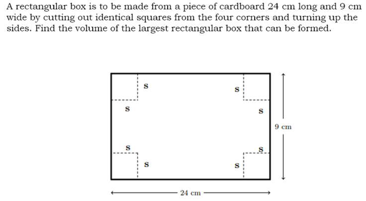 A rectangular box is to be made from a piece of cardboard 24 cm long and 9 cm
wide by cutting out identical squares from the four corners and turning up the
sides. Find the volume of the largest rectangular box that can be formed.
9 сm
24 сm
