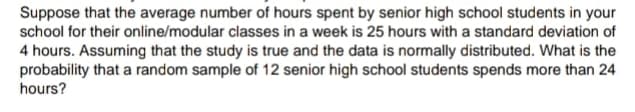 Suppose that the average number of hours spent by senior high school students in your
school for their online/modular classes in a week is 25 hours with a standard deviation of
4 hours. Assuming that the study is true and the data is normally distributed. What is the
probability that a random sample of 12 senior high school students spends more than 24
hours?
