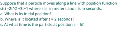 Suppose that a particle moves along a line with position function
s(t) =2t^2 +3t+1 where s is in meters and t is in seconds.
a. What is its initial position?
b. Where is it located after t = 2 seconds?
c. At what time is the particle at position s = 6?
