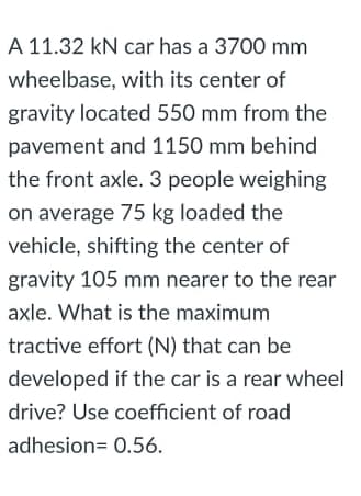A 11.32 kN car has a 3700 mm
wheelbase, with its center of
gravity located 550 mm from the
pavement and 1150 mm behind
the front axle. 3 people weighing
on average 75 kg loaded the
vehicle, shifting the center of
gravity 105 mm nearer to the rear
axle. What is the maximum
tractive effort (N) that can be
developed if the car is a rear wheel
drive? Use coefficient of road
adhesion= 0.56.
