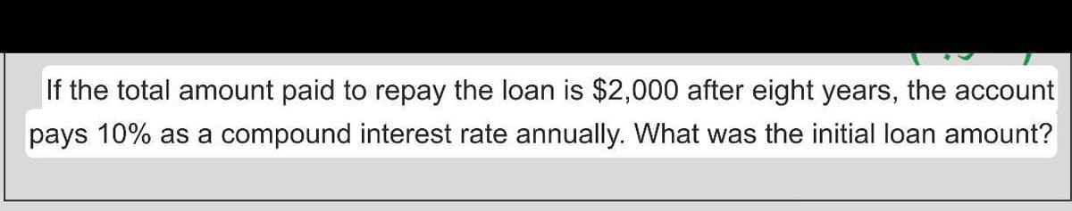 If the total amount paid to repay the loan is $2,000 after eight years, the account
pays 10% as a compound interest rate annually. What was the initial loan amount?
