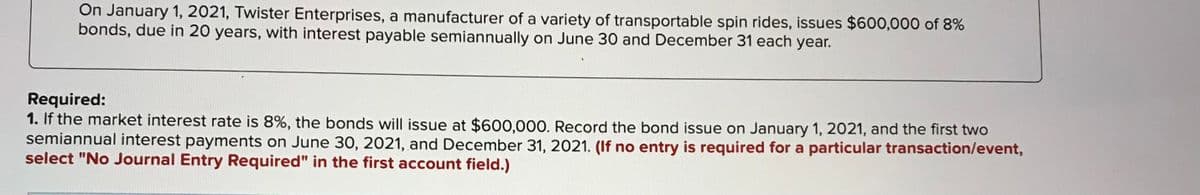 On January 1, 2021, Twister Enterprises, a manufacturer of a variety of transportable spin rides, issues $600,000 of 8%
bonds, due in 20 years, with interest payable semiannually on June 30 and December 31 each year.
Required:
1. If the market interest rate is 8%, the bonds will issue at $600,000. Record the bond issue on January 1, 2021, and the first two
semiannual interest payments on June 30, 2021, and December 31, 2021. (If no entry is required for a particular transaction/event,
select "No Journal Entry Required" in the first account field.)
