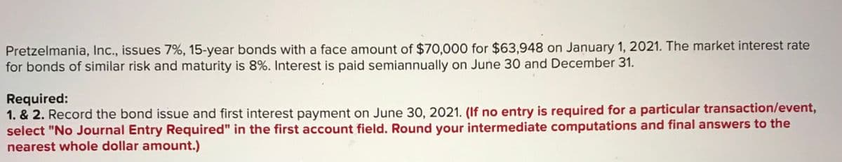 Pretzelmania, Inc., issues 7%, 15-year bonds with a face amount of $70,000 for $63,948 on January 1, 2021. The market interest rate
for bonds of similar risk and maturity is 8%. Interest is paid semiannually on June 30 and December 31.
Required:
1. & 2. Record the bond issue and first interest payment on June 30, 2021. (If no entry is required for a particular transaction/event,
select "No Journal Entry Required" in the first account field. Round your intermediate computations and final answers to the
nearest whole dollar amount.)
