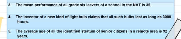 3. The mean performance of all grade six leavers of a school in the NAT is 35.
4. The inventor of a new kind of light bulb claims that all such bulbs last as long as 3000
hours.
5. The average age of all the identified stratum of senior citizens in a remote area is 92
years.
