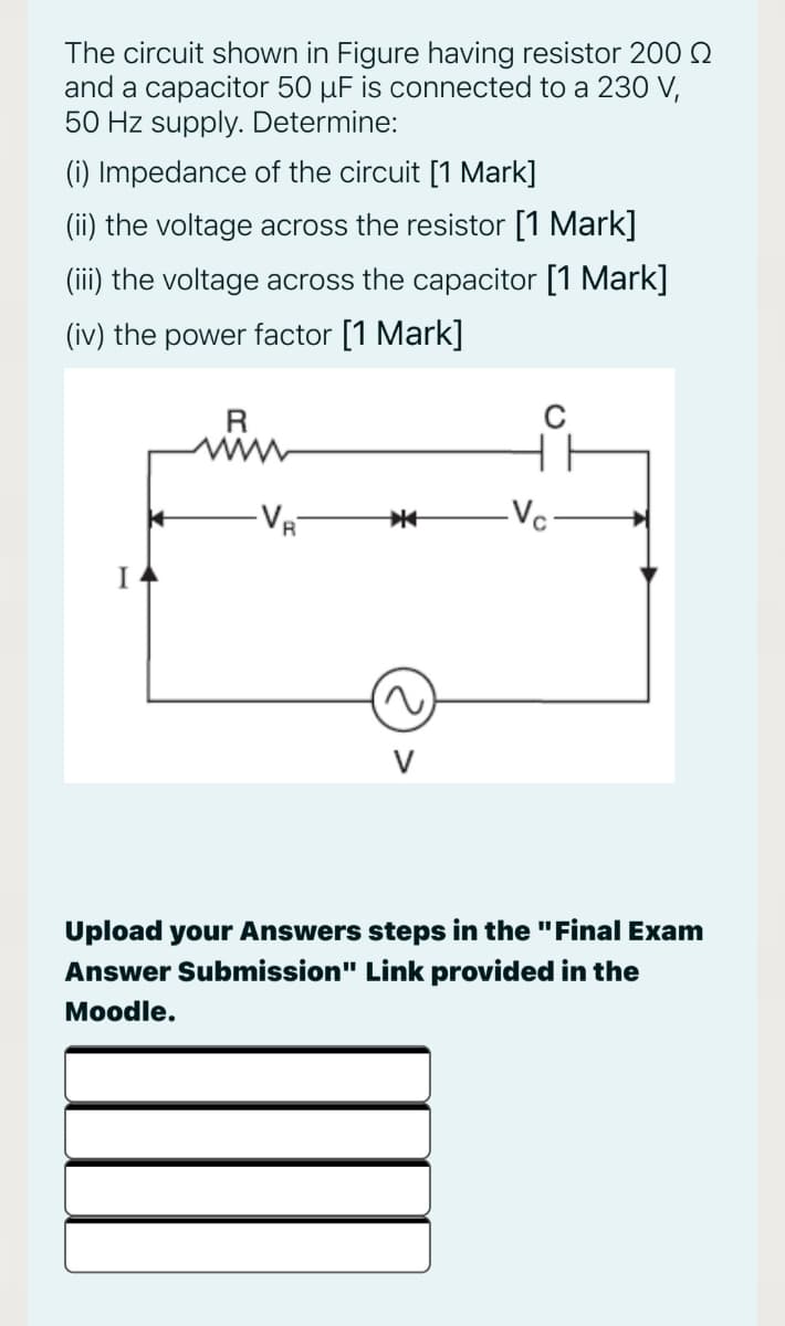 The circuit shown in Figure having resistor 200 Q
and a capacitor 50 µF is connected to a 230 V,
50 Hz supply. Determine:
(i) Impedance of the circuit [1 Mark]
(ii) the voltage across the resistor [1 Mark]
(iii) the voltage across the capacitor [1 Mark]
(iv) the power factor [1 Mark]
VR
-Vc
Upload your Answers steps in the "Final Exam
Answer Submission" Link provided in the
Moodle.
