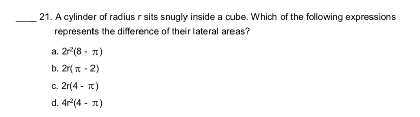 21. A cylinder of radius r sits snugly inside a cube. Which of the following expressions
represents the difference of their lateral areas?
а. 2r?(8 - п)
b. 2r( T - 2)
c. 2r(4 - t)
d. 4r?(4 - т)
