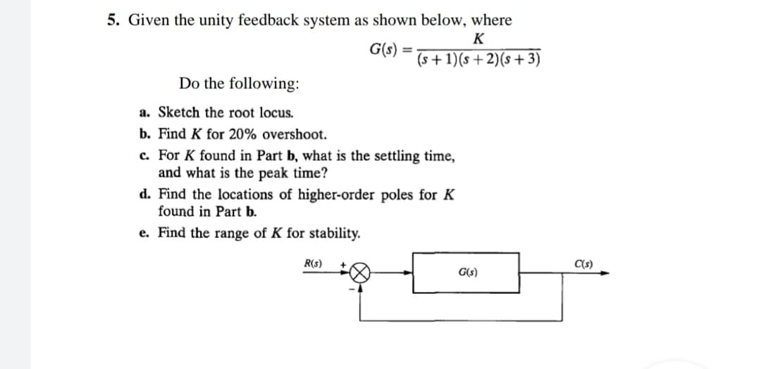 5. Given the unity feedback system as shown below, where
G(s)
=
K
(s+1)(s+2)(s+3)
Do the following:
a. Sketch the root locus.
b. Find K for 20% overshoot.
c. For K found in Part b, what is the settling time,
and what is the peak time?
d. Find the locations of higher-order poles for K
found in Part b.
e. Find the range of K for stability.
R(s)
G(s)
C(s)